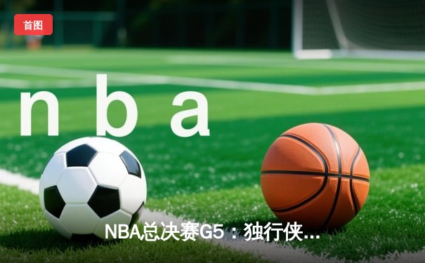 NBA总决赛G5：独行侠绝境狂飙挽颜面，凯尔特人主场饮恨错失封王