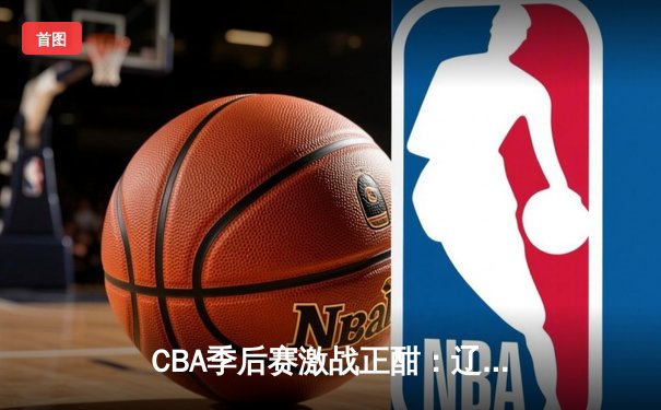 CBA季后赛激战正酣：辽宁本钢主场力克广东宏远，系列赛2-1领先