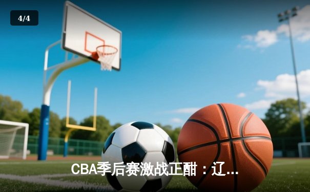 CBA季后赛激战正酣：辽宁本钢主场力克广东宏远，系列赛2-1领先 - 4