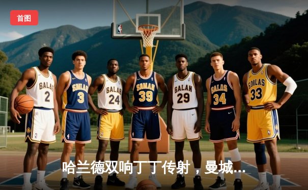 哈兰德双响丁丁传射，曼城3-1逆转曼联赢下德比，距榜首仅1分