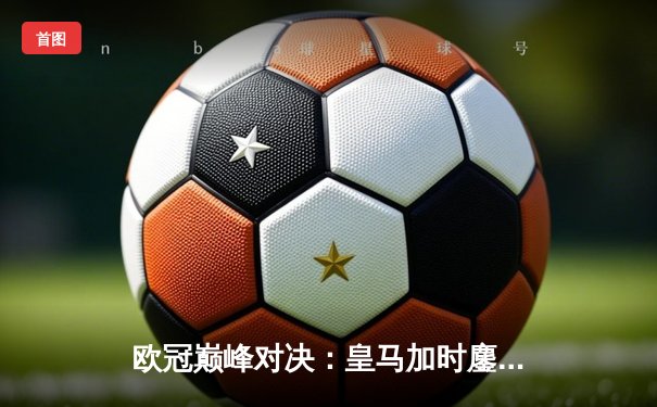 欧冠巅峰对决：皇马加时鏖战3-2逆转拜仁，维尼修斯双响本泽马绝杀